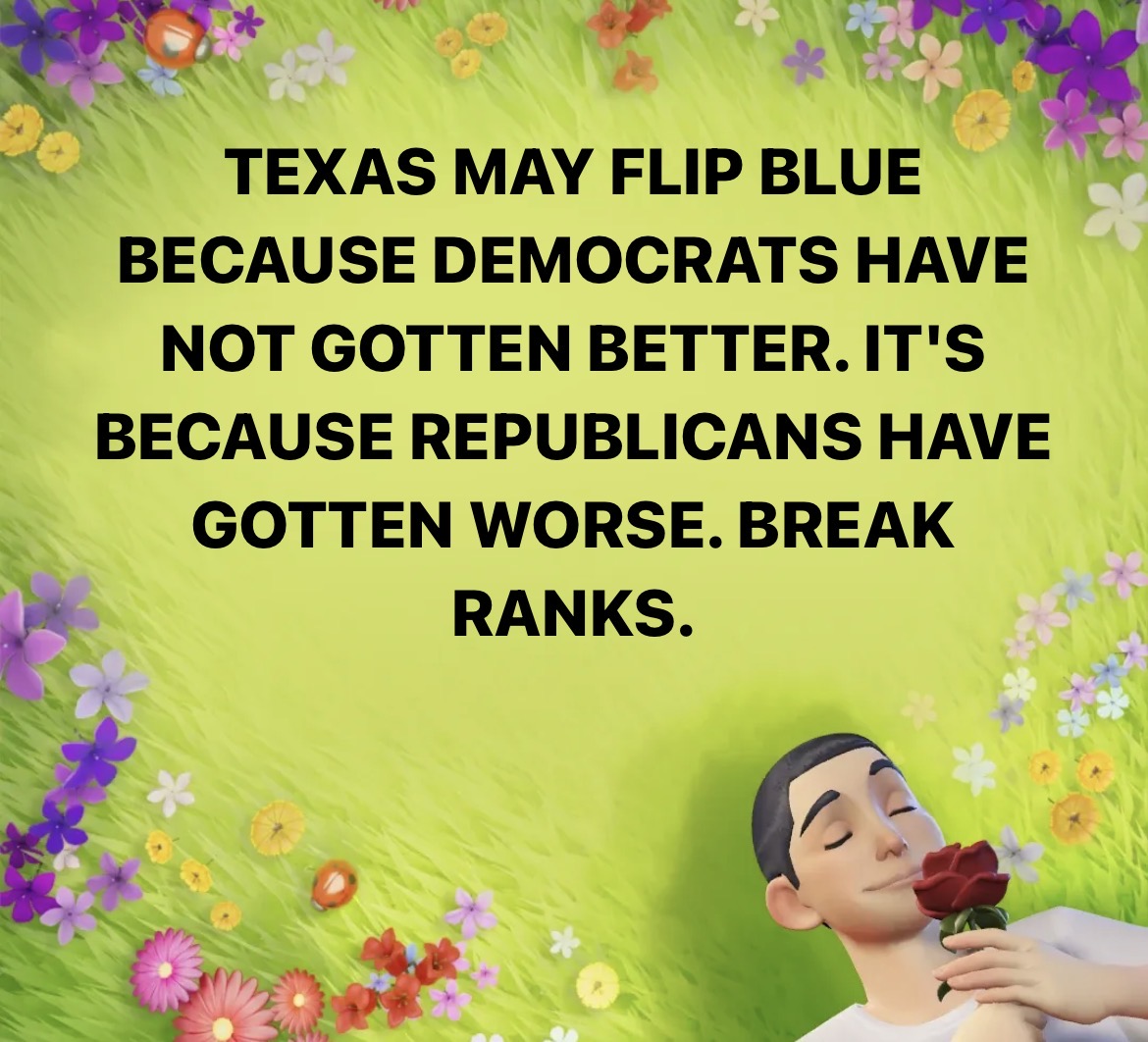 TEXAS MAY FLIP BLUE BECAUSE DEMOCRATS HAVE NOT GOTTEN BETTER. IT'S BECAUSE REPUBLICANS HAVE GOTTEN WORSE. BREAK RANKS.